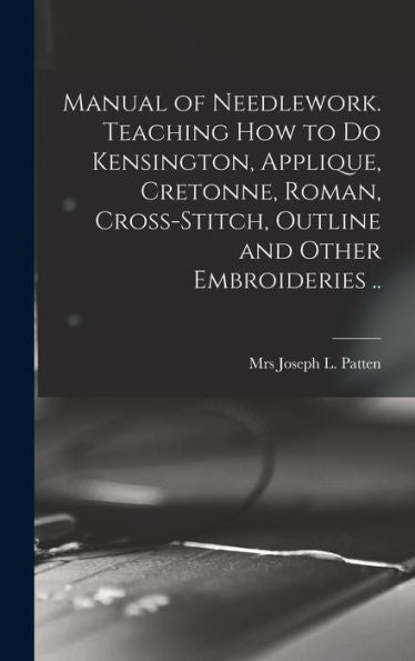 Manual Of Needlework. Teaching How To Do Kensington, Applique, Cretonne, Roman, Cross-Stitch, Outline And Other Embroideries ..