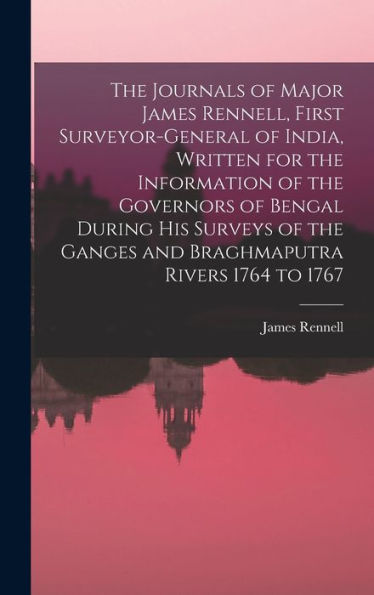 The Journals Of Major James Rennell, First Surveyor-General Of India, Written For The Information Of The Governors Of Bengal During His Surveys Of The Ganges And Braghmaputra Rivers 1764 To 1767