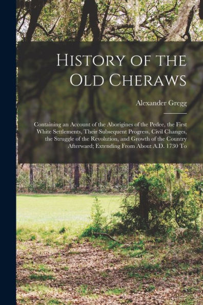 History Of The Old Cheraws: Containing An Account Of The Aborigines Of The Pedee, The First White Settlements, Their Subsequent Progress, Civil ... Afterward; Extending From About A.D. 1730 To