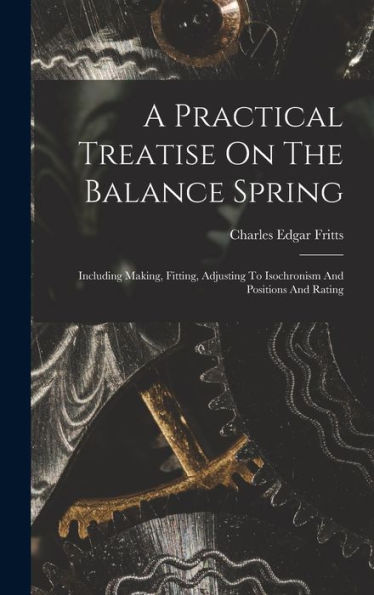 A Practical Treatise On The Balance Spring: Including Making, Fitting, Adjusting To Isochronism And Positions And Rating