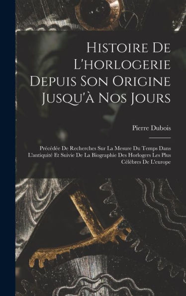 Histoire De L'Horlogerie Depuis Son Origine Jusqu'À Nos Jours: Précédée De Recherches Sur La Mesure Du Temps Dans L'Antiquité Et Suivie De La ... Plus Célèbres De L'Europe (French Edition)