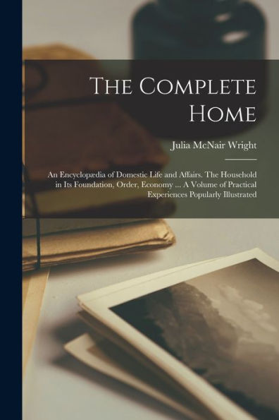 The Complete Home: An Encyclopædia Of Domestic Life And Affairs. The Household In Its Foundation, Order, Economy ... A Volume Of Practical Experiences Popularly Illustrated