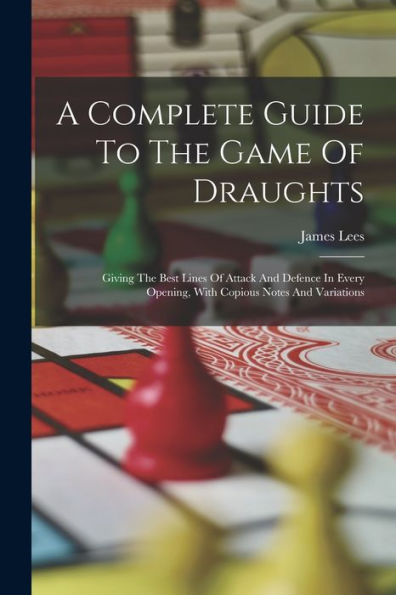 A Complete Guide To The Game Of Draughts: Giving The Best Lines Of Attack And Defence In Every Opening, With Copious Notes And Variations