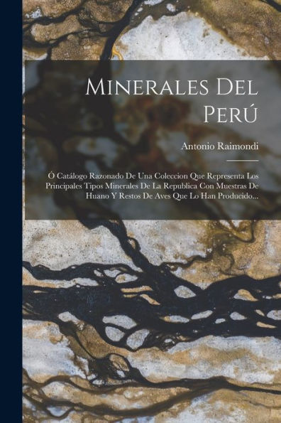 Minerales Del Perú: Ó Catálogo Razonado De Una Coleccion Que Representa Los Principales Tipos Minerales De La Republica Con Muestras De Huano Y Restos De Aves Que Lo Han Producido... (Spanish Edition)