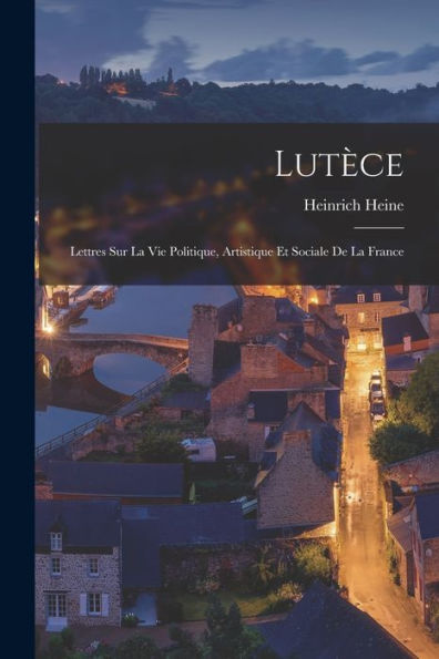Lutèce: Lettres Sur La Vie Politique, Artistique Et Sociale De La France (French Edition)