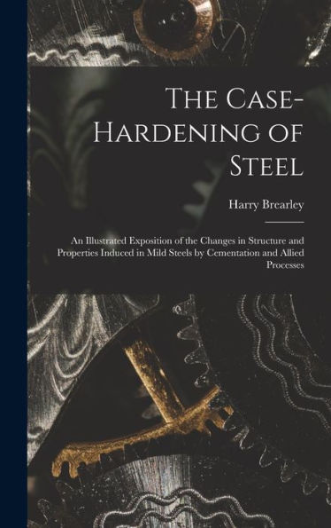 The Case-Hardening Of Steel: An Illustrated Exposition Of The Changes In Structure And Properties Induced In Mild Steels By Cementation And Allied Processes