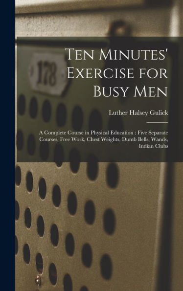 Ten Minutes' Exercise For Busy Men: A Complete Course In Physical Education: Five Separate Courses, Free Work, Chest Weights, Dumb Bells, Wands, Indian Clubs