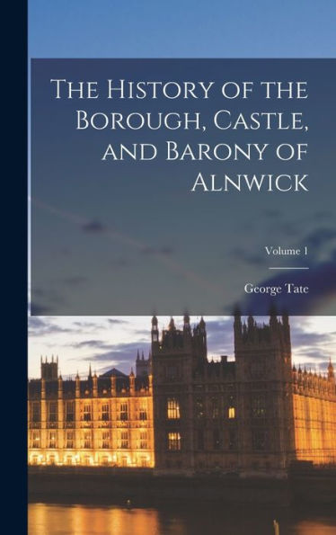 The History Of The Borough, Castle, And Barony Of Alnwick; Volume 1