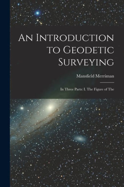 An Introduction To Geodetic Surveying: In Three Parts: I. The Figure Of The