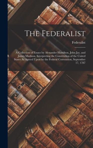 The Federalist: A Collection Of Essays By Alexander Hamilton, John Jay, And James Madison, Interpreting The Constitution Of The United States As ... By The Federal Convention, September 17, 1787