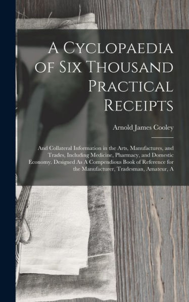 A Cyclopaedia Of Six Thousand Practical Receipts: And Collateral Information In The Arts, Manufactures, And Trades, Including Medicine, Pharmacy, And ... For The Manufacturer, Tradesman, Amateur, A