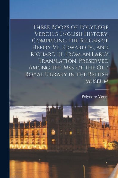 Three Books Of Polydore Vergil'S English History, Comprising The Reigns Of Henry Vi., Edward Iv., And Richard Iii. From An Early Translation, ... The Old Royal Library In The British Museum