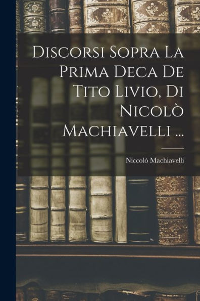 Discorsi Sopra La Prima Deca De Tito Livio, Di Nicolò Machiavelli ... (Italian Edition)