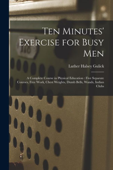Ten Minutes' Exercise For Busy Men: A Complete Course In Physical Education: Five Separate Courses, Free Work, Chest Weights, Dumb Bells, Wands, Indian Clubs