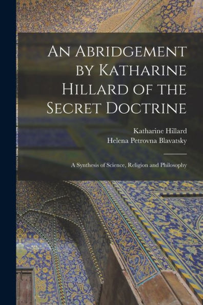 An Abridgement By Katharine Hillard Of The Secret Doctrine: A Synthesis Of Science, Religion And Philosophy