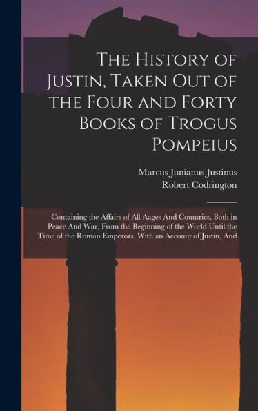 The History Of Justin, Taken Out Of The Four And Forty Books Of Trogus Pompeius: Containing The Affairs Of All Aages And Countries, Both In Peace And ... Emperors. With An Account Of Justin, And