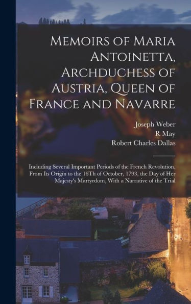 Memoirs Of Maria Antoinetta, Archduchess Of Austria, Queen Of France And Navarre: Including Several Important Periods Of The French Revolution, From ... Martyrdom, With A Narrative Of The Trial