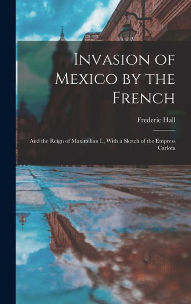 Invasion Of Mexico By The French: And The Reign Of Maximilian I., With A Sketch Of The Empress Carlota