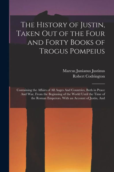 The History Of Justin, Taken Out Of The Four And Forty Books Of Trogus Pompeius: Containing The Affairs Of All Aages And Countries, Both In Peace And ... Emperors. With An Account Of Justin, And