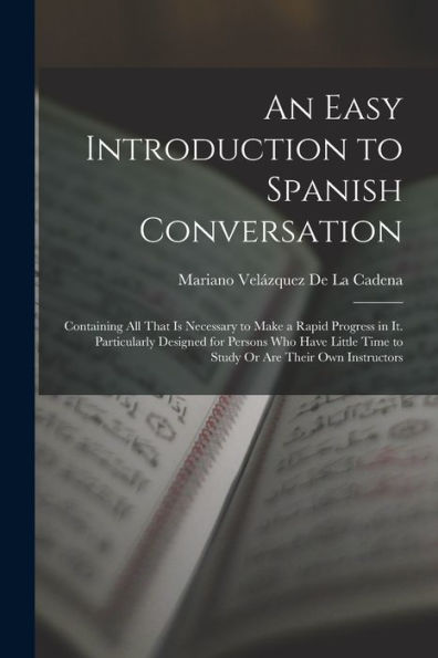 An Easy Introduction To Spanish Conversation: Containing All That Is Necessary To Make A Rapid Progress In It. Particularly Designed For Persons Who ... Time To Study Or Are Their Own Instructors