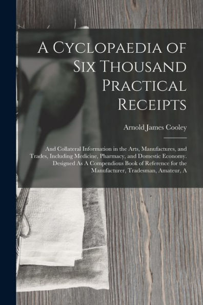 A Cyclopaedia Of Six Thousand Practical Receipts: And Collateral Information In The Arts, Manufactures, And Trades, Including Medicine, Pharmacy, And ... For The Manufacturer, Tradesman, Amateur, A