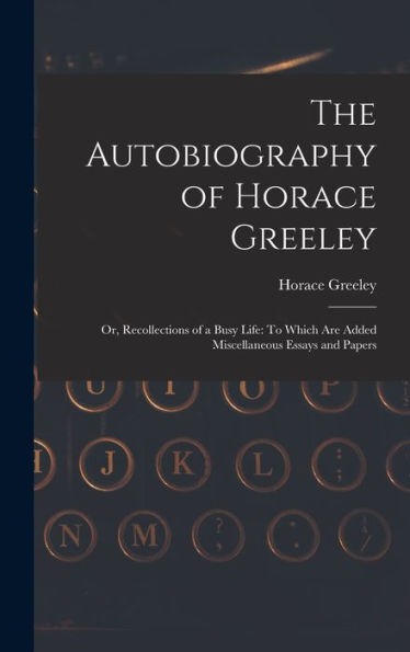 The Autobiography Of Horace Greeley: Or, Recollections Of A Busy Life: To Which Are Added Miscellaneous Essays And Papers
