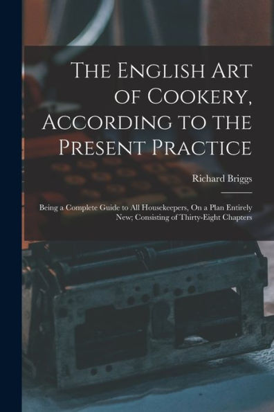 The English Art Of Cookery, According To The Present Practice: Being A Complete Guide To All Housekeepers, On A Plan Entirely New; Consisting Of Thirty-Eight Chapters