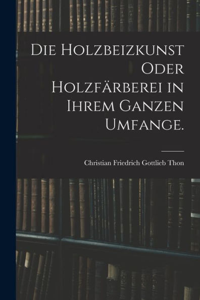 Die Holzbeizkunst Oder Holzfärberei In Ihrem Ganzen Umfange. (German Edition)