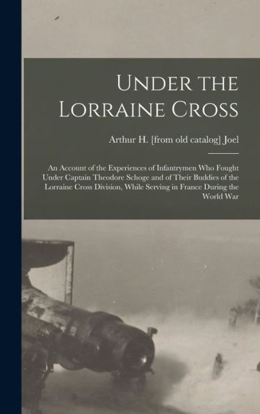 Under The Lorraine Cross; An Account Of The Experiences Of Infantrymen Who Fought Under Captain Theodore Schoge And Of Their Buddies Of The Lorraine ... While Serving In France During The World War