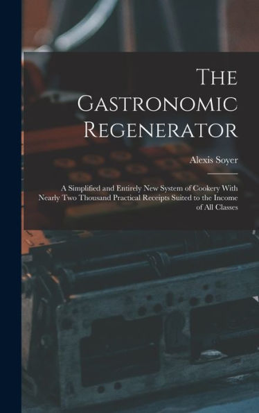 The Gastronomic Regenerator: A Simplified And Entirely New System Of Cookery With Nearly Two Thousand Practical Receipts Suited To The Income Of All Classes