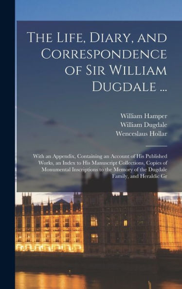 The Life, Diary, And Correspondence Of Sir William Dugdale ...: With An Appendix, Containing An Account Of His Published Works, An Index To His ... Memory Of The Dugdale Family, And Heraldic Gr