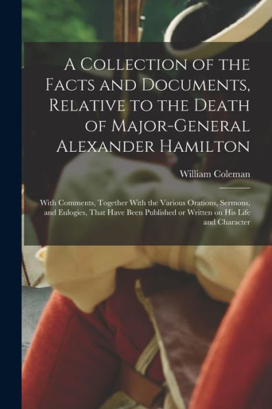 A Collection Of The Facts And Documents, Relative To The Death Of Major-General Alexander Hamilton: With Comments, Together With The Various Orations, ... Or Written On His Life And Character