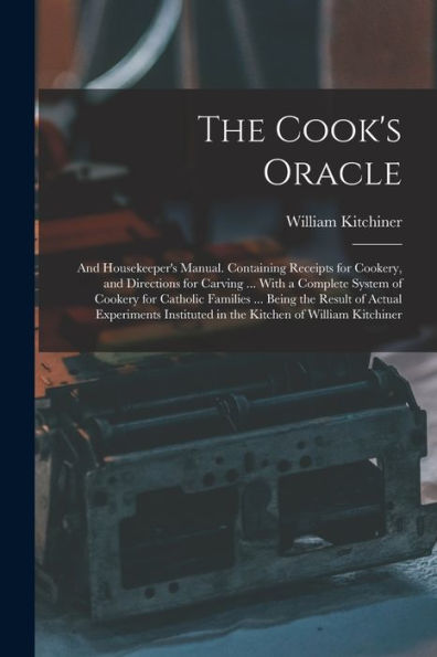 The Cook'S Oracle; And Housekeeper'S Manual. Containing Receipts For Cookery, And Directions For Carving ... With A Complete System Of Cookery For ... In The Kitchen Of William Kitchiner