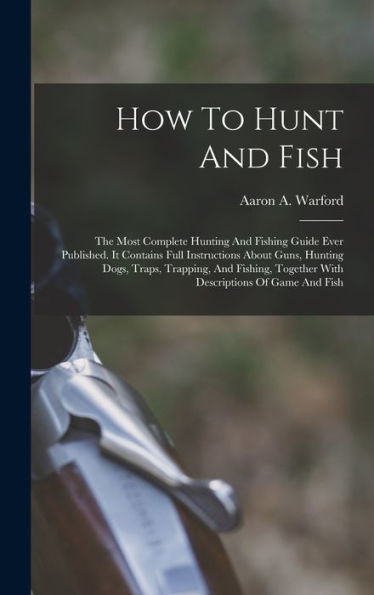 How To Hunt And Fish: The Most Complete Hunting And Fishing Guide Ever Published. It Contains Full Instructions About Guns, Hunting Dogs, Traps, ... Together With Descriptions Of Game And Fish