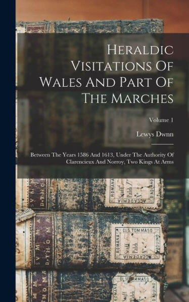 Heraldic Visitations Of Wales And Part Of The Marches: Between The Years 1586 And 1613, Under The Authority Of Clarencieux And Norroy, Two Kings At Arms; Volume 1