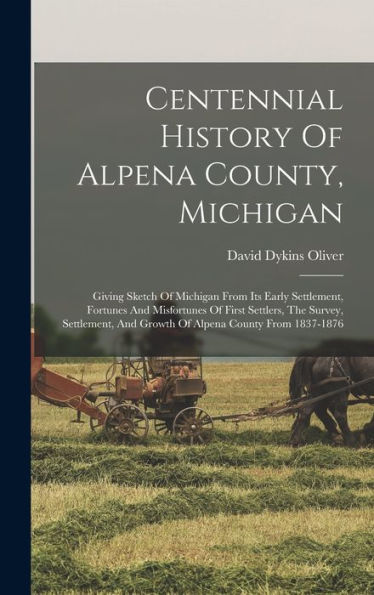 Centennial History Of Alpena County, Michigan: Giving Sketch Of Michigan From Its Early Settlement, Fortunes And Misfortunes Of First Settlers, The ... And Growth Of Alpena County From 1837-1876