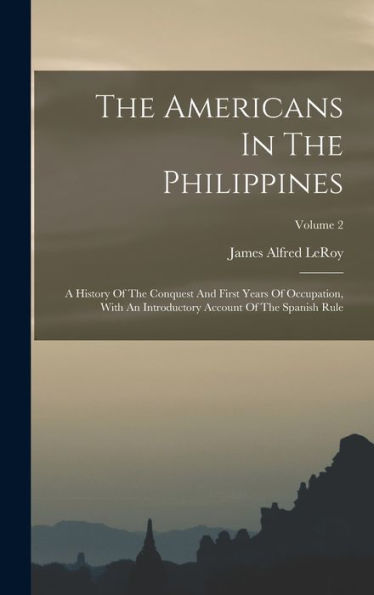 The Americans In The Philippines: A History Of The Conquest And First Years Of Occupation, With An Introductory Account Of The Spanish Rule; Volume 2