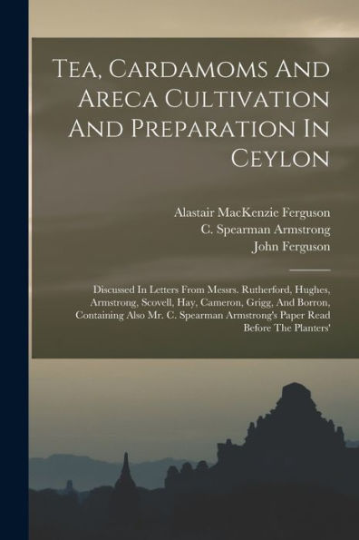 Tea, Cardamoms And Areca Cultivation And Preparation In Ceylon: Discussed In Letters From Messrs. Rutherford, Hughes, Armstrong, Scovell, Hay, ... Armstrong'S Paper Read Before The Planters'