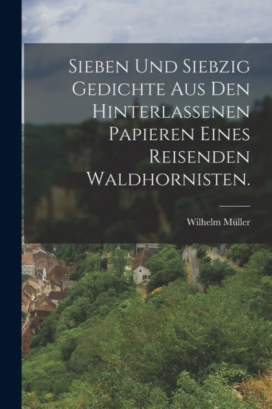 Sieben Und Siebzig Gedichte Aus Den Hinterlassenen Papieren Eines Reisenden Waldhornisten. (German Edition)