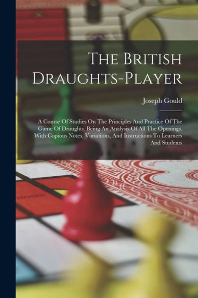 The British Draughts-Player: A Course Of Studies On The Principles And Practice Of The Game Of Draughts, Being An Analysis Of All The Openings, With ... And Instructions To Learners And Students
