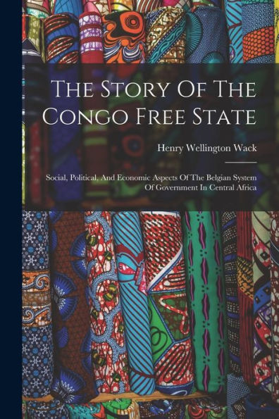 The Story Of The Congo Free State: Social, Political, And Economic Aspects Of The Belgian System Of Government In Central Africa