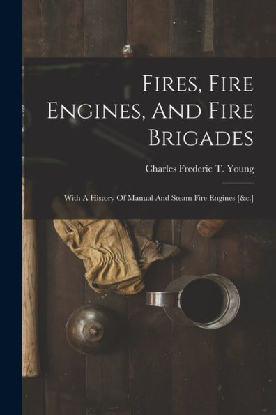 Fires, Fire Engines, And Fire Brigades: With A History Of Manual And Steam Fire Engines [&C.]