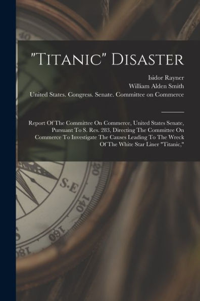 Titanic Disaster: Report Of The Committee On Commerce, United States Senate, Pursuant To S. Res. 283, Directing The Committee On Commerce To ... The Wreck Of The White Star Liner "Titanic,"