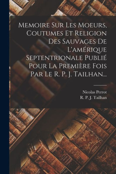 Memoire Sur Les Moeurs, Coutumes Et Religion Des Sauvages De L'Amérique Septentrionale Publié Pour La Première Fois Par Le R. P. J. Tailhan... (French Edition)