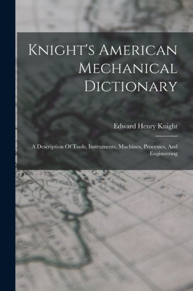 Knight'S American Mechanical Dictionary: A Description Of Tools, Instruments, Machines, Processes, And Engineering