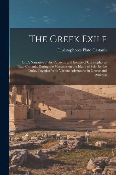 The Greek Exile; Or, A Narrative Of The Captivity And Escape Of Christophorus Plato Castanis, During The Massacre On The Island Of Scio, By The Turks, ... With Various Adventures In Greece And America
