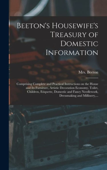 Beeton'S Housewife'S Treasury Of Domestic Information: Comprising Complete And Practical Instructions On The House And Its Furniture, Artistic ... Needlework, Dressmaking And Millinery, ...