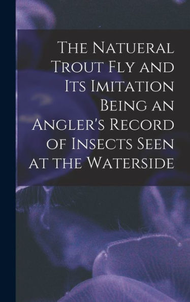 The Natueral Trout Fly And Its Imitation Being An Angler'S Record Of Insects Seen At The Waterside