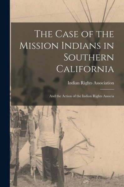 The Case Of The Mission Indians In Southern California: And The Action Of The Indian Rights Associa