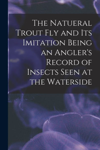 The Natueral Trout Fly And Its Imitation Being An Angler'S Record Of Insects Seen At The Waterside